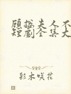 顾总夫人不好惹短剧全集大结局 顾总夫人不好惹短剧全集大结局