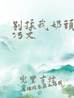 别揉我奶头啊嗯污文 别揉我奶头啊嗯污文