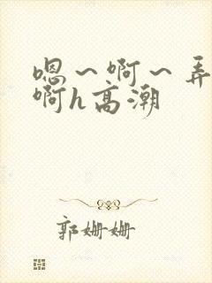 嗯～啊～弄嗯～啊h高潮