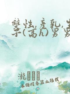 双性,产乳,生子(高h)男男
