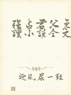 强占君父免费阅读小说全文无弹窗 强占君父免费阅读小说全文无弹窗