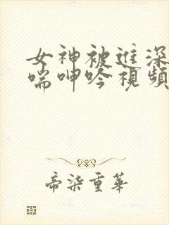 女神被进深处娇喘呻吟视频 女神被进深处娇喘呻吟视频