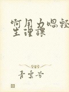 啊用力嗯轻一点生理课 啊用力嗯轻一点生理课
