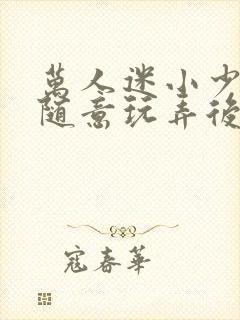 万人迷小少爷被随意玩弄后