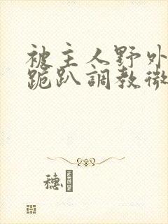 被主人野外玩弄跪趴调教微博 被主人野外玩弄跪趴调教微博