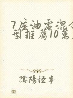 7座油电混合车型推荐10万左右 7座油电混合车型推荐10万左右