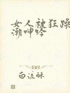 女人被狂躁到高潮呻吟 女人被狂躁到高潮呻吟