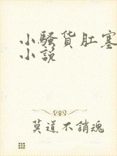 小骚货肛塞调教小说 小骚货肛塞调教小说