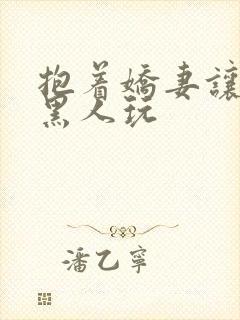 抱着娇妻让粗黑黑人玩