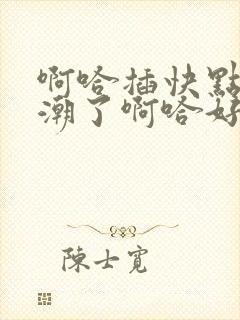 啊哈插快点h高潮了啊哈好舒服