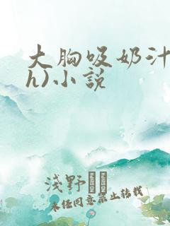 大胸吸奶汁(高h)小说 大胸吸奶汁(高h)小说