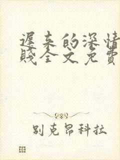 迟来的深情比草贱全文免费阅读 迟来的深情比草贱全文免费阅读