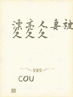 漂亮人妻被黑人久久久