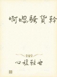 啊嗯骚货干死你