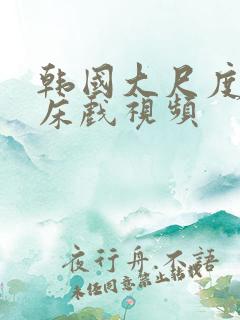 韩国大尺度激情床戏视频 韩国大尺度激情床戏视频