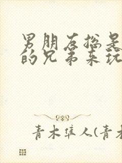 男朋友总是让他的兄弟来玩我