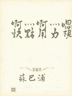 啊灬啊灬嗯嗯嗯快点用力视频