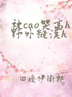 被cao哭高h野外糙汉h