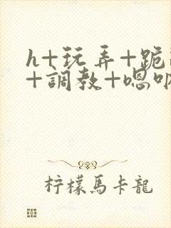 h+玩弄+跪趴+调教+嗯呐女友