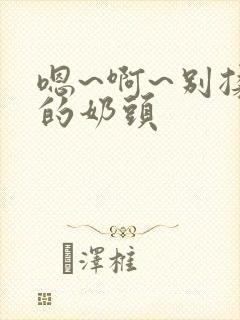 嗯~啊~别揉我的奶头