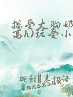 总受大胸奶汁(高h)玩受小说