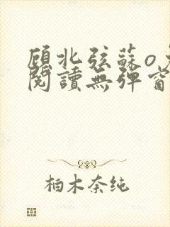 顾北弦苏o免费阅读无弹窗笔趣阁