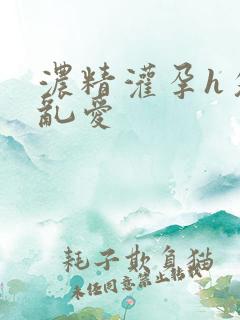 浓精灌孕h攵女乱爱