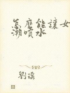 怎么能让女性高潮喷水