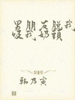 男朋友脱我内衣吸我奶头
