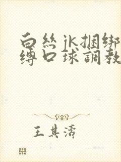 白丝jk捆绑束缚口球调教