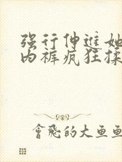 强行伸进她的小内裤疯狂揉摸