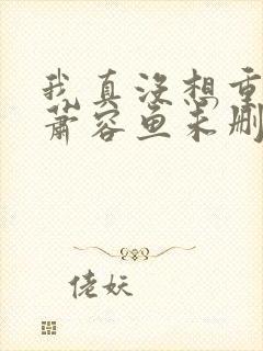 我真没想重生啊萧容鱼未删版 我真没想重生啊萧容鱼未删版