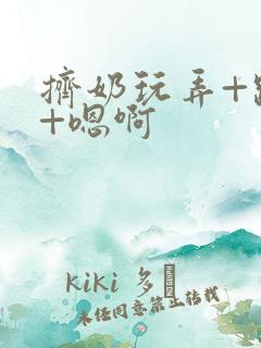 挤奶玩弄+跪趴+嗯啊