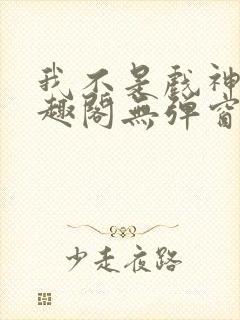 我不是戏神新笔趣阁无弹窗