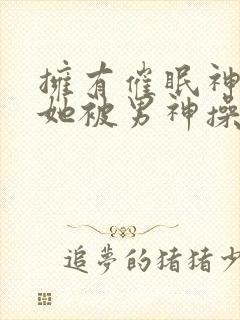 拥有催眠神力后她被男神操透了(高hnp)