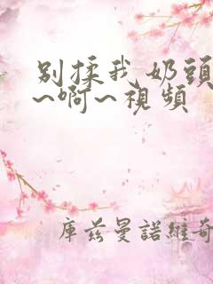 别揉我奶头~嗯~啊~视频 别揉我奶头~嗯~啊~视频