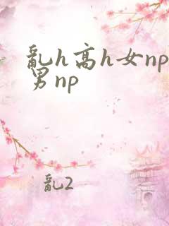 乱h高h女np男np 乱h高h女np男np