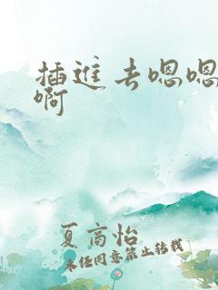 插进去嗯嗯啊嗯啊 插进去嗯嗯啊嗯啊