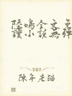 陆鸣全文免费阅读小说无弹窗无删减 陆鸣全文免费阅读小说无弹窗无删减