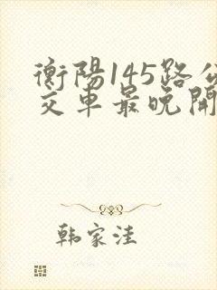 衡阳145路公交车最晚开到几点 衡阳145路公交车最晚开到几点