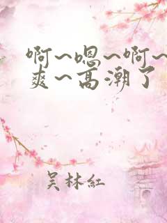 啊~嗯~啊~好爽~高潮了
