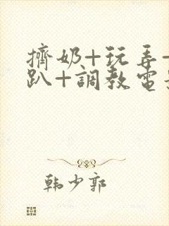 挤奶+玩弄+跪趴+调教电影 挤奶+玩弄+跪趴+调教电影