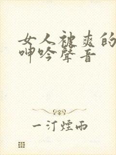 女人被爽的娇喘呻吟声音