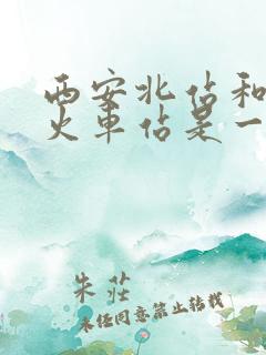 西安北站和西安火车站是一个地方吗 西安北站和西安火车站是一个地方吗
