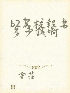 b2驾校报名费多少钱啊 b2驾校报名费多少钱啊