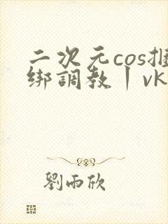 二次元cos捆绑调教丨vk