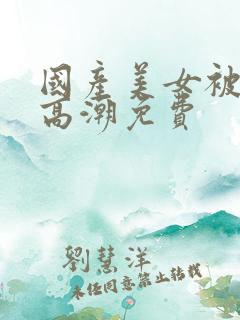 国产美女被爽到高潮免费