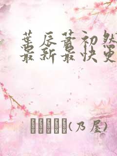 叶辰萧初然更新最新最快更新 叶辰萧初然更新最新最快更新
