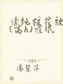 清纯校花被调教(高h)催眠 清纯校花被调教(高h)催眠
