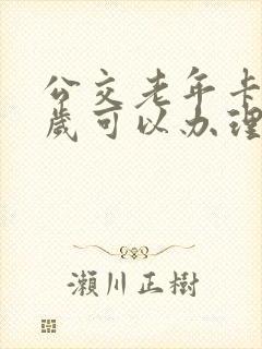 公交老年卡多少岁可以办理免费的